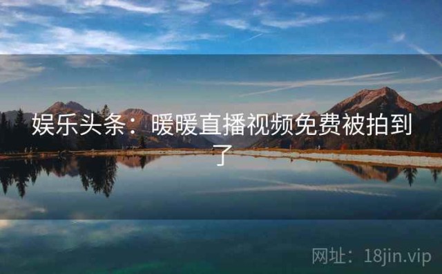 娱乐头条：暖暖直播视频免费被拍到了