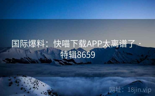国际爆料：快喵下载APP太离谱了 · 特辑8659
