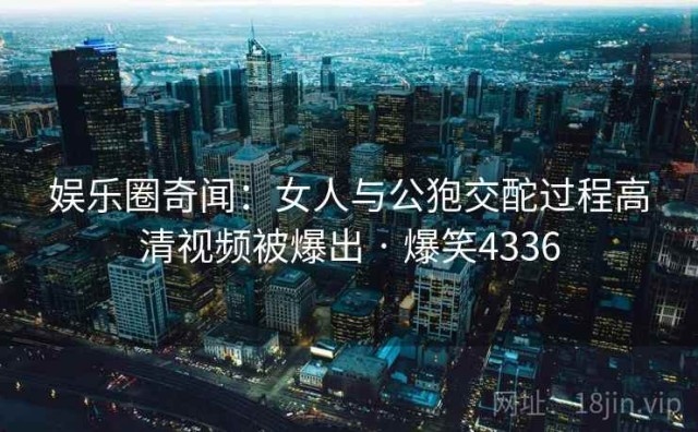娱乐圈奇闻：女人与公狍交酡过程高清视频被爆出 · 爆笑4336