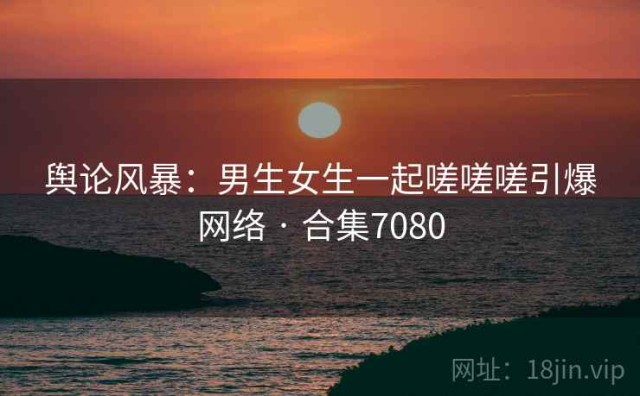 舆论风暴：男生女生一起嗟嗟嗟引爆网络 · 合集7080