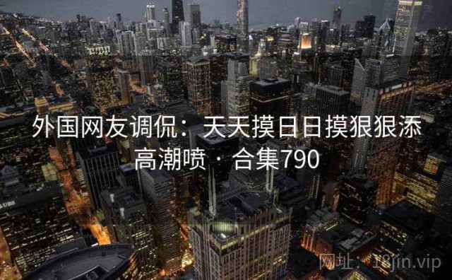 外国网友调侃：天天摸日日摸狠狠添高潮喷 · 合集790