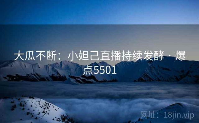 大瓜不断：小妲己直播持续发酵 · 爆点5501