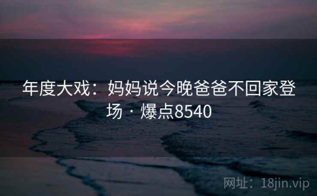 年度大戏：妈妈说今晚爸爸不回家登场 · 爆点8540