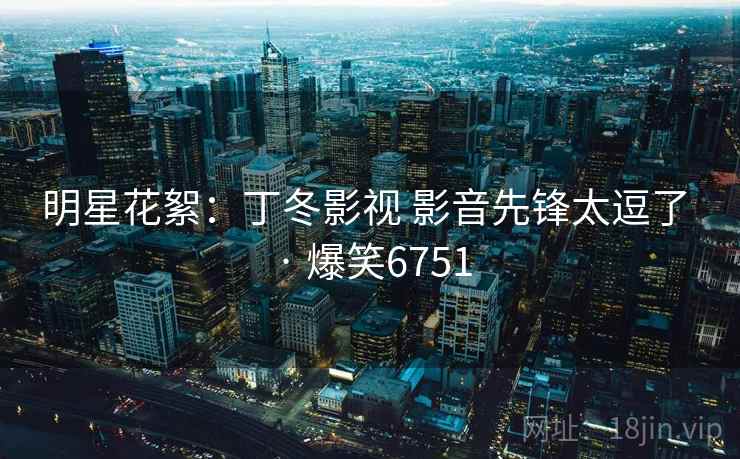 明星花絮：丁冬影视 影音先锋太逗了 · 爆笑6751