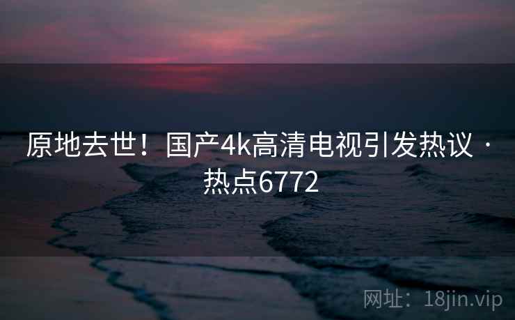 原地去世！国产4k高清电视引发热议 · 热点6772