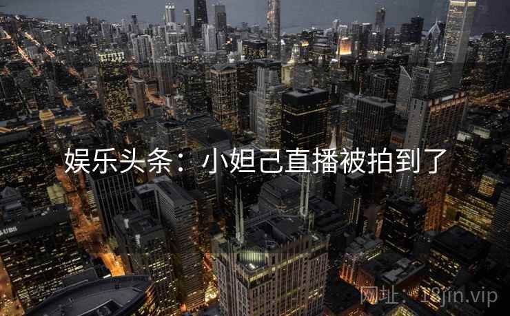娱乐头条：小妲己直播被拍到了