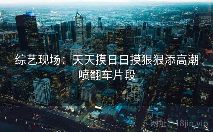 综艺现场：天天摸日日摸狠狠添高潮喷翻车片段