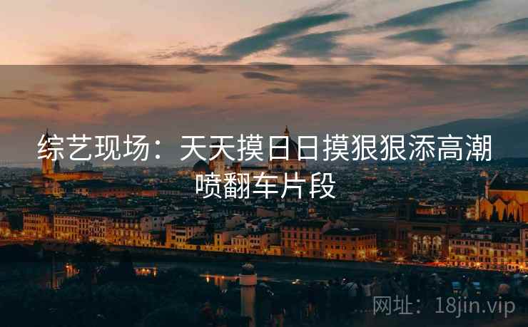 综艺现场：天天摸日日摸狠狠添高潮喷翻车片段
