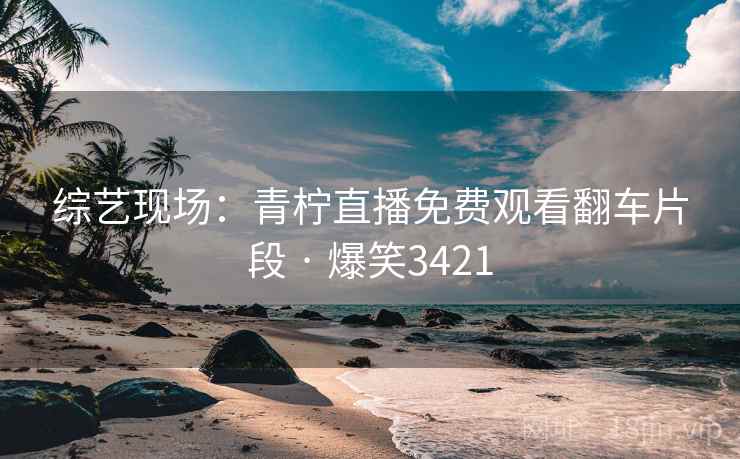 综艺现场：青柠直播免费观看翻车片段 · 爆笑3421