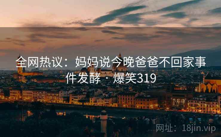 全网热议：妈妈说今晚爸爸不回家事件发酵 · 爆笑319