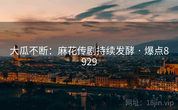 大瓜不断：麻花传剧持续发酵 · 爆点8929