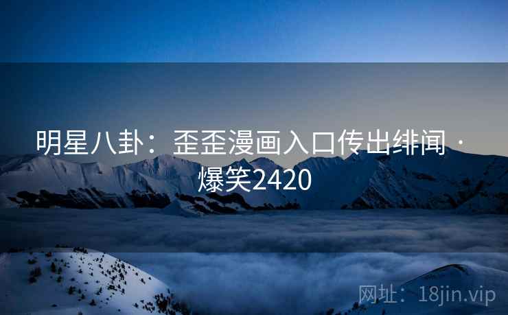 明星八卦：歪歪漫画入口传出绯闻 · 爆笑2420