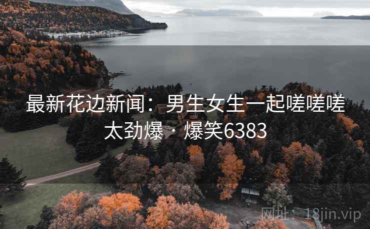 最新花边新闻：男生女生一起嗟嗟嗟太劲爆 · 爆笑6383