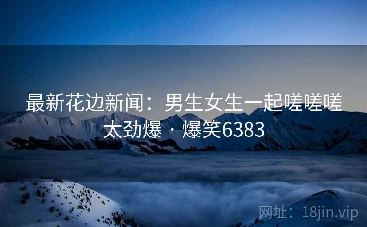 最新花边新闻：男生女生一起嗟嗟嗟太劲爆 · 爆笑6383