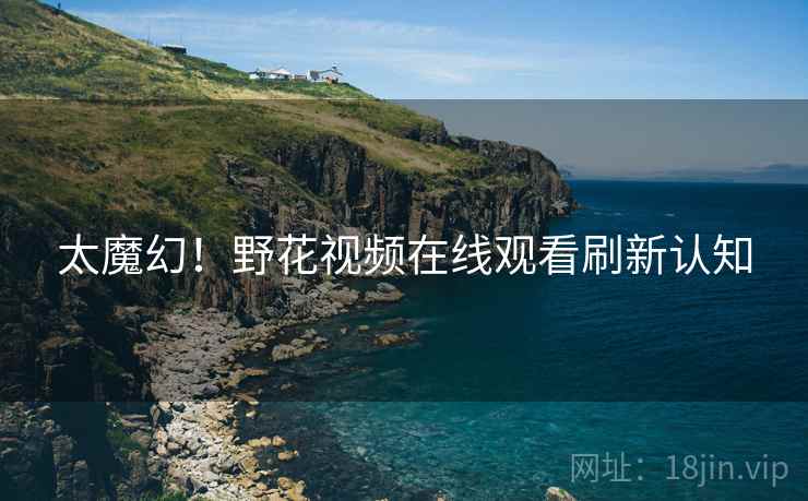 太魔幻！野花视频在线观看刷新认知