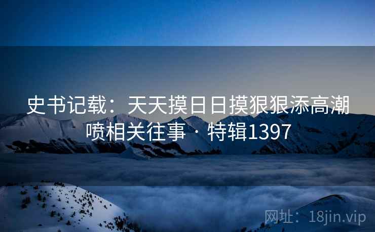 史书记载：天天摸日日摸狠狠添高潮喷相关往事 · 特辑1397