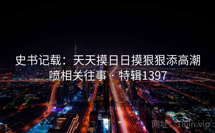 史书记载：天天摸日日摸狠狠添高潮喷相关往事 · 特辑1397