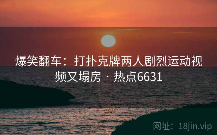 爆笑翻车：打扑克牌两人剧烈运动视频又塌房 · 热点6631