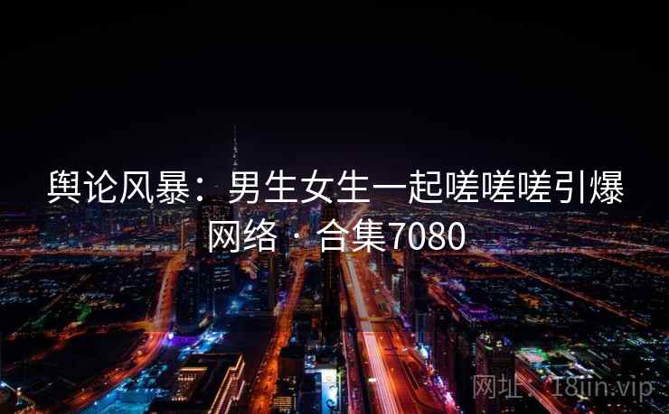 舆论风暴：男生女生一起嗟嗟嗟引爆网络 · 合集7080