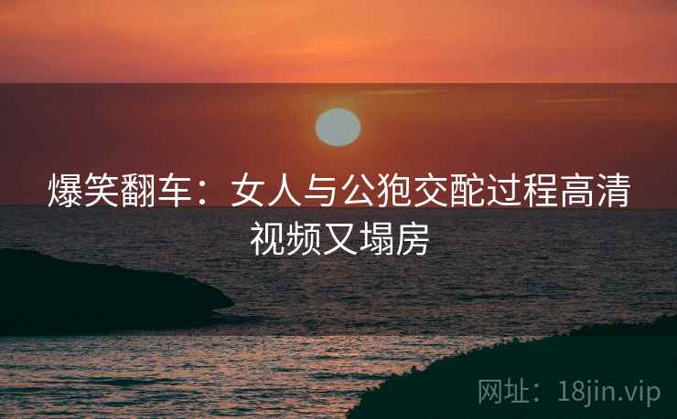 爆笑翻车：女人与公狍交酡过程高清视频又塌房