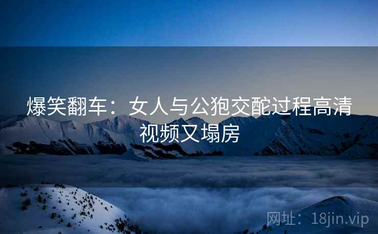爆笑翻车：女人与公狍交酡过程高清视频又塌房