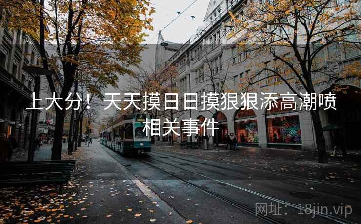 上大分！天天摸日日摸狠狠添高潮喷相关事件