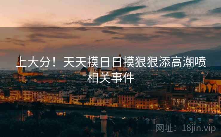 上大分！天天摸日日摸狠狠添高潮喷相关事件