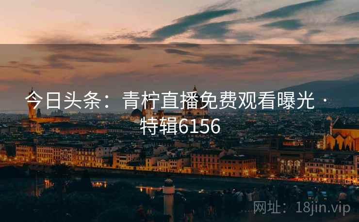 今日头条：青柠直播免费观看曝光 · 特辑6156