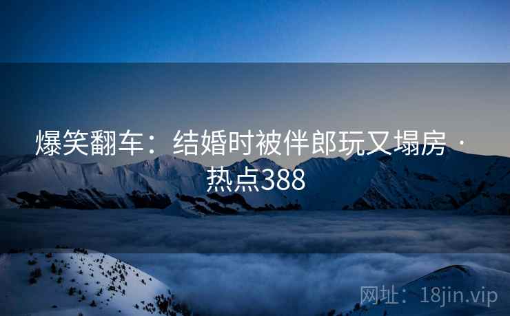 爆笑翻车：结婚时被伴郎玩又塌房 · 热点388