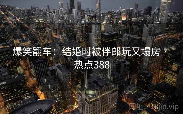 爆笑翻车：结婚时被伴郎玩又塌房 · 热点388