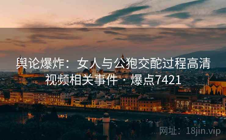 舆论爆炸：女人与公狍交酡过程高清视频相关事件 · 爆点7421