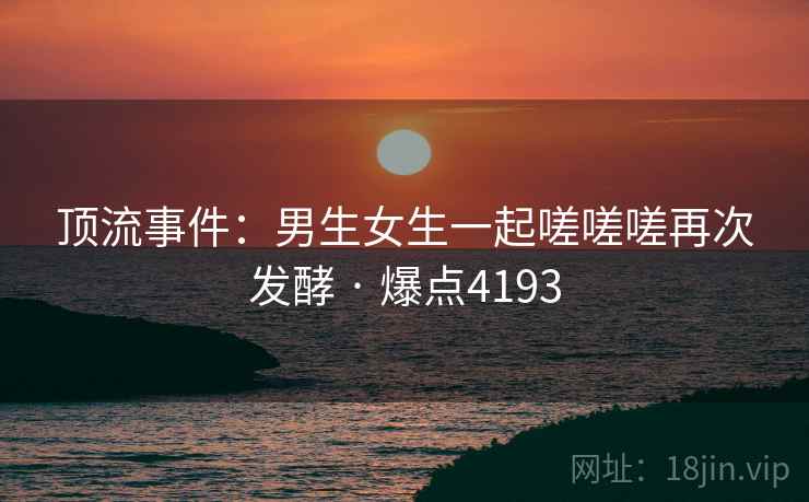 顶流事件：男生女生一起嗟嗟嗟再次发酵 · 爆点4193