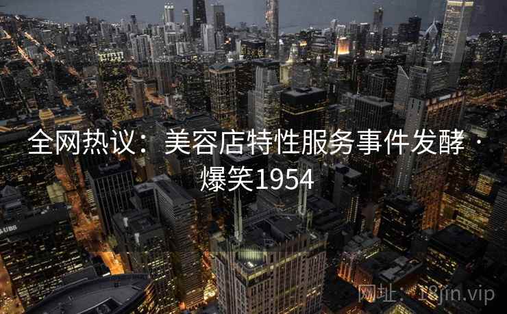 全网热议：美容店特性服务事件发酵 · 爆笑1954