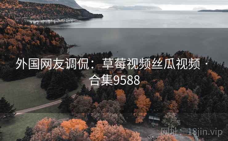 外国网友调侃：草莓视频丝瓜视频 · 合集9588