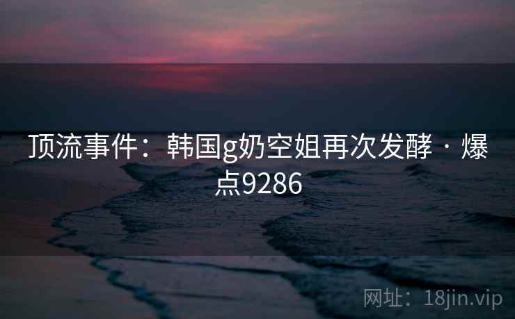 顶流事件：韩国g奶空姐再次发酵 · 爆点9286